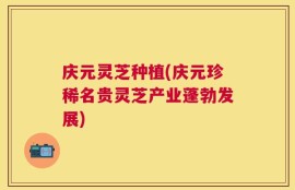 庆元灵芝种植(庆元珍稀名贵灵芝产业蓬勃发展)