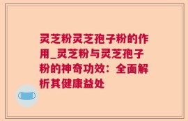灵芝粉灵芝孢子粉的作用_灵芝粉与灵芝孢子粉的神奇功效：全面解析其健康益处
