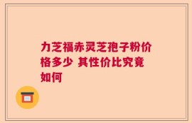 力芝福赤灵芝孢子粉价格多少 其性价比究竟如何