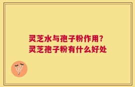 灵芝水与孢子粉作用？灵芝孢子粉有什么好处