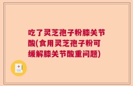 吃了灵芝孢子粉膝关节酸(食用灵芝孢子粉可缓解膝关节酸重问题)