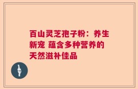 百山灵芝孢子粉：养生新宠 蕴含多种营养的天然滋补佳品