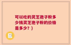 可以吃的灵芝孢子粉多少钱灵芝孢子粉的价格是多少？)