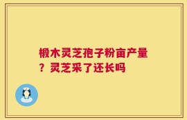 椴木灵芝孢子粉亩产量？灵芝采了还长吗