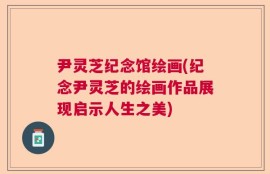 尹灵芝纪念馆绘画(纪念尹灵芝的绘画作品展现启示人生之美)