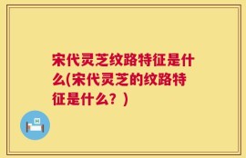 宋代灵芝纹路特征是什么(宋代灵芝的纹路特征是什么？)