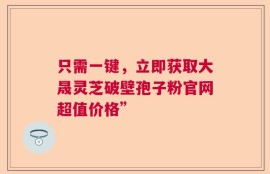 只需一键，立即获取大晟灵芝破壁孢子粉官网超值价格”