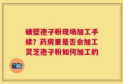 破壁孢子粉现场加工手续？药房里是否会加工灵芝孢子粉如何加工的