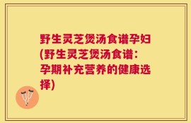 野生灵芝煲汤食谱孕妇(野生灵芝煲汤食谱：孕期补充营养的健康选择)