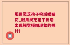 服用灵芝孢子粉后眼睛花_服用灵芝孢子粉后出现视觉模糊现象的探讨)