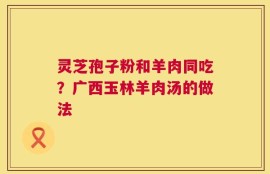 灵芝孢子粉和羊肉同吃？广西玉林羊肉汤的做法