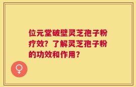 位元堂破壁灵芝孢子粉疗效？了解灵芝孢子粉的功效和作用？