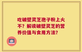 吃破壁灵芝孢子粉上火不？解读破壁灵芝的营养价值与食用方法？