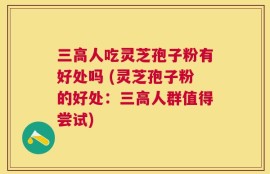 三高人吃灵芝孢子粉有好处吗 (灵芝孢子粉的好处：三高人群值得尝试)