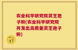 农业科学研究院灵芝孢子粉(农业科学研究院开发出高质量灵芝孢子粉)