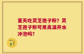 夏天吃灵芝孢子粉？灵芝孢子粉可用高温开水冲泡吗？