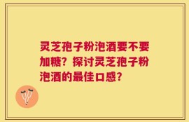 灵芝孢子粉泡酒要不要加糖？探讨灵芝孢子粉泡酒的最佳口感？