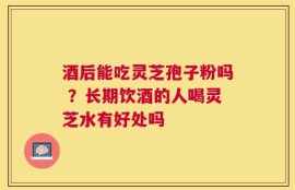 酒后能吃灵芝孢子粉吗 ？长期饮酒的人喝灵芝水有好处吗