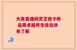 大笨直播间灵芝孢子粉 品质卓越养生佳选快来了解