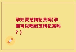 孕妇灵芝枸杞茶吗(孕期可以喝灵芝枸杞茶吗？)