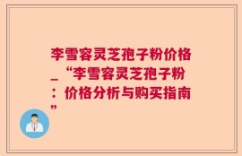 李雪容灵芝孢子粉价格_“李雪容灵芝孢子粉：价格分析与购买指南”