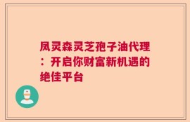 凤灵森灵芝孢子油代理：开启你财富新机遇的绝佳平台