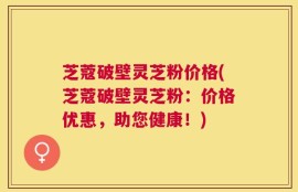 芝蔻破壁灵芝粉价格(芝蔻破壁灵芝粉：价格优惠，助您健康！)