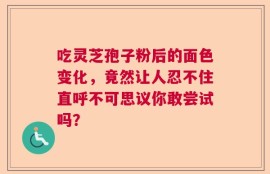 吃灵芝孢子粉后的面色变化，竟然让人忍不住直呼不可思议你敢尝试吗？