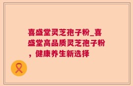 喜盛堂灵芝孢子粉_喜盛堂高品质灵芝孢子粉，健康养生新选择