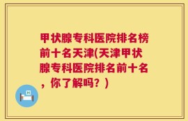 甲状腺专科医院排名榜前十名天津(天津甲状腺专科医院排名前十名，你了解吗？)
