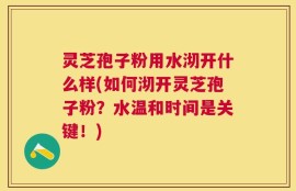灵芝孢子粉用水沏开什么样(如何沏开灵芝孢子粉？水温和时间是关键！)