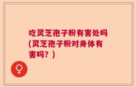 吃灵芝孢子粉有害处吗(灵芝孢子粉对身体有害吗？)