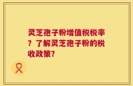灵芝孢子粉增值税税率？了解灵芝孢子粉的税收政策？