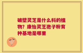 破壁灵芝是什么科的植物？康怡灵芝孢子粉育种基地是哪里