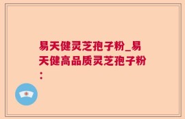 易天健灵芝孢子粉_易天健高品质灵芝孢子粉：