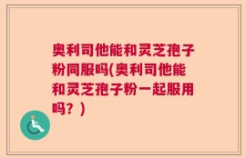 奥利司他能和灵芝孢子粉同服吗(奥利司他能和灵芝孢子粉一起服用吗？)