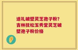 送礼破壁灵芝孢子粉？吉林抚松玉秀堂灵芝破壁孢子粉价格