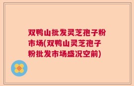 双鸭山批发灵芝孢子粉市场(双鸭山灵芝孢子粉批发市场盛况空前)