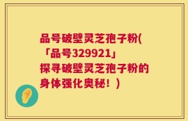 品号破壁灵芝孢子粉(「品号329921」探寻破壁灵芝孢子粉的身体强化奥秘！)