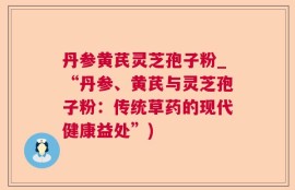 丹参黄芪灵芝孢子粉_“丹参、黄芪与灵芝孢子粉：传统草药的现代健康益处”)