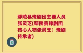 鄢陵县豫剧团主要人员张灵芝(鄢陵县豫剧团核心人物张灵芝：豫剧传承者)