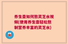 养生壶如何熬灵芝水视频(使用养生壶轻松熬制营养丰富的灵芝水)