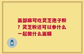 面部麻可吃灵芝孢子粉？灵芝粉还可以参什么一起做什么面膜