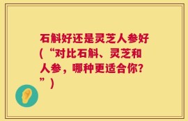 石斛好还是灵芝人参好(“对比石斛、灵芝和人参，哪种更适合你？”)