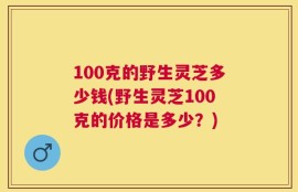 100克的野生灵芝多少钱(野生灵芝100克的价格是多少？)