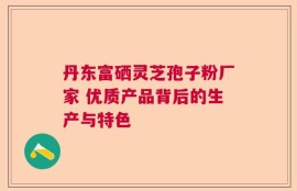 丹东富硒灵芝孢子粉厂家 优质产品背后的生产与特色