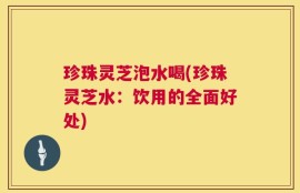 珍珠灵芝泡水喝(珍珠灵芝水：饮用的全面好处)