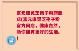 富元康灵芝孢子粉旗舰店(富元康灵芝孢子粉官方网店，健康自然，助你拥有更好的生活。)