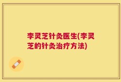 李灵芝针灸医生(李灵芝的针灸治疗方法)