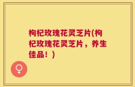 枸杞玫瑰花灵芝片(枸杞玫瑰花灵芝片，养生佳品！)